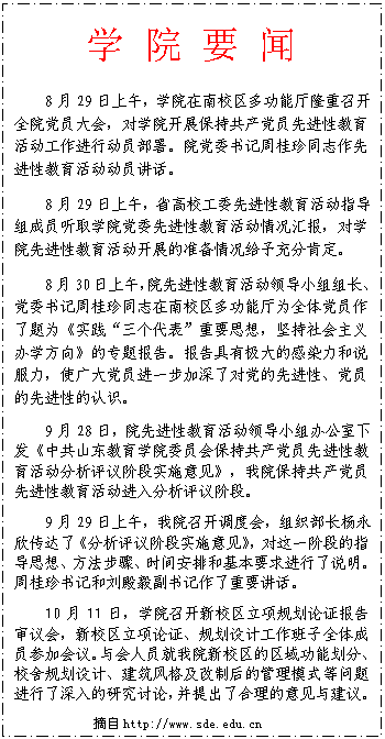 文本框: 学 院 要 闻8月29日上午，学院在南校区多功能厅隆重召开全院党员大会，对学院开展保持共产党员先进性教育活动工作进行动员部署。院党委书记周桂珍同志作先进性教育活动动员讲话。8月29日上午，省高校工委先进性教育活动指导组成员听取学院党委先进性教育活动情况汇报，对学院先进性教育活动开展的准备情况给予充分肯定。8月30日上午，院先进性教育活动领导小组组长、党委书记周桂珍同志在南校区多功能厅为全体党员作了题为《实践“三个代表”重要思想，坚持社会主义办学方向》的专题报告。报告具有极大的感染力和说服力，使广大党员进一步加深了对党的先进性、党员的先进性的认识。9月28日，院先进性教育活动领导小组办公室下发《中共山东教育学院委员会保持共产党员先进性教育活动分析评议阶段实施意见》，我院保持共产党员先进性教育活动进入分析评议阶段。9月29日上午，我院召开调度会，组织部长杨永欣传达了《分析评议阶段实施意见》，对这一阶段的指导思想、方法步骤、时间安排和基本要求进行了说明。周桂珍书记和刘殿毅副书记作了重要讲话。10月11日，学院召开新校区立项规划论证报告审议会，新校区立项论证、规划设计工作班子全体成员参加会议。与会人员就我院新校区的区域功能划分、校舍规划设计、建筑风格及改制后的管理模式等问题进行了深入的研究讨论，并提出了合理的意见与建议。摘自http://www.sde.edu.cn