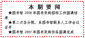 文本框: 本 期 要 闻★图书馆2008年图书采购招标工作圆满结束★第二次各分院、系图书馆联系人工作会议召开★图书馆2007年图书采购任务圆满完成