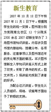 文本框: 新生教育2007年10月18日下午和2007年11月1日下午，根据院学生处的统一安排，图书馆分别为我院南北校区12个分院系2500余名2007级新生举办了3场图书馆知识讲座。内容涉及图书馆内部结构、馆藏分布、各项服务、注意事项以及图书馆近年的变化等方面的情况。本次图书馆新生入学知识讲座从形式上做了改变，采取了课件的形式，图文并茂，3场讲座均受到了读者的好评。为配合这次讲座，学生处从人员组织、场地、设施等方面给予了积极的支持。 