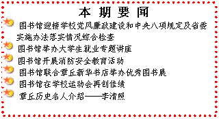 文本框: 　本 期 要 闻 图书馆迎接学校党风廉政建设和中央八项规定及省委实施办法落实情况综合检查 图书馆举办大学生就业专题讲座 图书馆开展消防安全教育活动 图书馆联合章丘新华书店举办优秀图书展 图书馆在学校运动会再创佳绩 章丘历史名人介绍——李清照