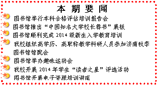 文本框: 　本 期 要 闻 图书馆举行本科合格评估培训报告会 图书馆推出“中国知名大学校长荐书”展板 图书馆顺利完成2014级新生入学教育培训 我校组织高学历、高职称教学科研人员参加济南秋季图书馆馆配会 图书馆举办趣味运动会 我校开展2014年学生“读者之星”评选活动 图书馆开展电子资源培训讲座