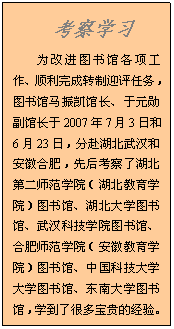 文本框: 考察学习为改进图书馆各项工作、顺利完成转制迎评任务，图书馆马振凯馆长、于元勋副馆长于2007年7月3日和6月23日，分赴湖北武汉和安徽合肥，先后考察了湖北第二师范学院（湖北教育学院）图书馆、湖北大学图书馆、武汉科技学院图书馆、合肥师范学院（安徽教育学院）图书馆、中国科技大学大学图书馆、东南大学图书馆，学到了很多宝贵的经验。