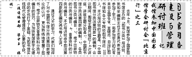 文本框: 图书馆网络建设与管理研讨班——记我馆参加中国图书馆学会研讨会“北京行”之三去年4月，我馆参加了国家图书馆主办的“图书分类”培训班，我和采编部主任王志勇代表我馆参加了学习，一起参加学习的还有来自全国各省、直辖市、自治区图书馆和各大专院校图书馆近100人。本次培训班的主题是：“中国图书馆分类法第四版”的编制。会议期间，围绕主题共组织了4次讲座，讲座主题分别是1、中国图书馆分类法第四版的编制；2、各类图书分类与编目；3、电子出版物的分类与编目；4、音像资料的分类与编目。本次培训班由中图法第四版副主编安鸿书等人主讲。通过几天的学习，代表们加深了对中国图书馆分类法第四版理论的认识，更加熟练地掌握了图书、电子出版物及音像资料分类与编目的技巧，为加快我馆数字化建设的步伐打下了基础，为图书馆实现现代化管理提供了必要的手段。（流通编目部  梁中玉  撰稿）