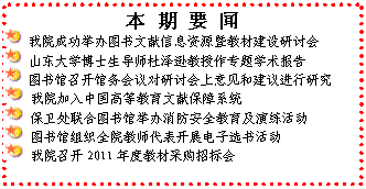文本框: 本 期 要 闻 我院成功举办图书文献信息资源暨教材建设研讨会 山东大学博士生导师杜泽逊教授作专题学术报告 图书馆召开馆务会议对研讨会上意见和建议进行研究 我院加入中国高等教育文献保障系统 保卫处联合图书馆举办消防安全教育及演练活动 图书馆组织全院教师代表开展电子选书活动 我院召开2011年度教材采购招标会