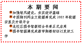 文本框: 本 期 要 闻 加强馆风建设，夯实迎评基础 中国期刊网全文数据库完成2007年数据安装及升级平台 北校区图书馆新综合书库正式启用 图书馆圆满完成新学期教材征订发放工作