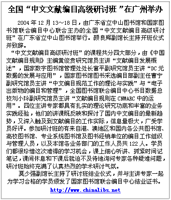文本框: 全国“中文文献编目高级研讨班”在广州举办2004年12月13～18日，由广东省立中山图书馆和国家图书馆联合编目中心联合主办的全国“中文文献编目高级研讨班”在广东省立中山图书馆举行。颜良辉副馆长主持开班仪式并致辞。 “中文文献编目高级研讨班”的课程共分四大部分，由《中国文献编目规则》主编黄俊贵研究馆员主讲“文献编目发展概述”，国家数字图书馆管理处处长富平副研究馆员主讲“DC元数据的发展与应用”，国家图书馆图书采选编目部副主任曹宁副研究馆员主讲“中文编目规范工作的理论与实践”与“电子出版物的编目和管理”，全国图书馆联合编目中心书目数据总校刘小玲副研究馆员主讲“文献编目规则在CNMARC中的运用”。四位主讲专家都具有扎实的理论研究功底和丰富的业务实践经验，他们的讲课既反映和探讨了国内中文编目的最新趋势，又深入触及到文献编目的工作实际，信息量极大，广受学员好评。参加研讨班的有来自港、澳地区和国内各公共图书馆、高校图书馆、专业系统图书馆及图书经销单位的编目工作组织与管理人员，以及本馆各业务部门的工作人员共122人。学员们都很珍惜这次难得的学习机会，课上细心听讲、抓紧时间记笔记，课间休息和下课后就迫不及待地询问专家各种疑难问题，研讨班始终充满了认真热烈的学术研讨气氛。莫少强副馆长主持了研讨班结业仪式，并与主讲专家一起为学习合格的学员颁发了国家图书馆联合编目中心结业证书。      http://www.chinalibs.net