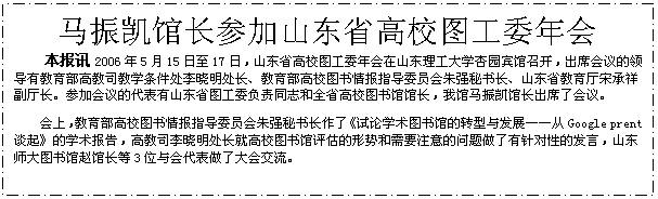 文本框: 马振凯馆长参加山东省高校图工委年会本报讯2006年5月15日至17日，山东省高校图工委年会在山东理工大学杏园宾馆召开，出席会议的领导有教育部高教司教学条件处李晓明处长、教育部高校图书情报指导委员会朱强秘书长、山东省教育厅宋承祥副厅长。参加会议的代表有山东省图工委负责同志和全省高校图书馆馆长，我馆马振凯馆长出席了会议。会上，教育部高校图书情报指导委员会朱强秘书长作了《试论学术图书馆的转型与发展——从Google prent谈起》的学术报告，高教司李晓明处长就高校图书馆评估的形势和需要注意的问题做了有针对性的发言，山东师大图书馆赵馆长等3位与会代表做了大会交流。