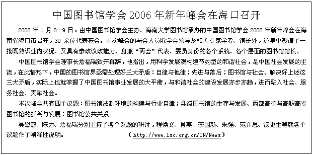 文本框: 中国图书馆学会2006年新年峰会在海口召开2006年1月8—9日，由中国图书馆学会主办、海南大学图书馆承办的中国图书馆学会2006年新年峰会在海南省海口市召开，30余位代表莅会。本次峰会的与会人员除学会领导及相关专家学者、馆长外，还集中邀请了一批既熟识业内状况、又具有参政议政能力、身兼“两会”代表、委员身份的各个系统、各个层面的图书馆馆长。中国图书馆学会理事长詹福瑞致开幕辞，他指出，用科学发展观构建节约型的和谐社会，是中国社会发展的主流，在此情形下，中国的图书馆界亟需处理好三大矛盾：自律与他律；先进与落后；图书馆与社会。解决好上述这三大矛盾，实际上也就掌握了中国图书馆事业发展的大平衡，与和谐社会的建设发展亦步亦趋，进而融入社会、服务社会、贡献社会。本次峰会共有四个议题：图书馆法制环境的构建与行业自律；县级图书馆的生存与发展、西部高校与高职高专图书馆的振兴与发展；图书馆公共关系。吴慰慈、陈力、詹福瑞分别主持了各个议题的研讨，程焕文、肖燕、李国新、朱强、范并思、汤更生等就各个议题作了阐释性说明。                    （http://www.lsc.org.cn/CN/News）