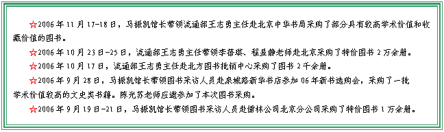 文本框: ☆2006年11月17-18日，马振凯馆长带领流通部王志勇主任赴北京中华书局采购了部分具有较高学术价值和收藏价值的图书。☆2006年10月23日-25日，流通部王志勇主任带领李蓓琪、程显静老师赴北京采购了特价图书2万余册。☆2006年10月17日，流通部王志勇主任赴北方图书批销中心采购了图书2千余册。☆2006年9月28日，马振凯馆长带领图书采访人员赴泉城路新华书店参加06年新书选购会，采购了一批学术价值较高的文史类书籍。陈光苏老师应邀参加了本次图书采购。☆2006年9月19日-21日，马振凯馆长带领图书采访人员赴儒林公司北京分公司采购了特价图书1万余册。教管系王维、中文系吴冰沁、政法分院杨成良等教师代表参与了本次图书采购。