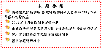 文本框: 本 期 要 闻 图书馆组织高学历、高职称教学科研人员参加2013年春季图书馆馆配会 2013年3月馆藏图书流通分析 山东政法学院等三所高校图书馆来我院图书馆参观交流 陈小言副院长向学院图书馆捐赠图书 图书馆藏资源推介