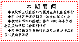文本框: 本 期 要 闻◆我院章丘校区图书馆楼奠基典礼隆重举行◆图书馆召开新学期第一次全体职工大会◆教材部样本书整理工作和2008年春季教材发放和结算工作顺利结束◆图书馆邀请各系教师代表参加新华书店春季书展购书活动