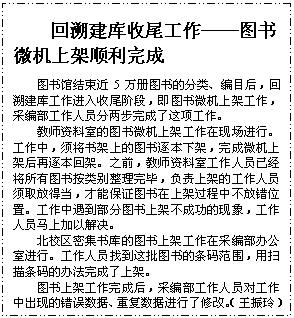 文本框: 回溯建库收尾工作——图书微机上架顺利完成图书馆结束近5万册图书的分类、编目后，回溯建库工作进入收尾阶段，即图书微机上架工作，采编部工作人员分两步完成了这项工作。教师资料室的图书微机上架工作在现场进行。工作中，须将书架上的图书逐本下架，完成微机上架后再逐本回架。之前，教师资料室工作人员已经将所有图书按类别整理完毕，负责上架的工作人员须取放得当，才能保证图书在上架过程中不放错位置。工作中遇到部分图书上架不成功的现象，工作人员马上加以解决。北校区密集书库的图书上架工作在采编部办公室进行。工作人员找到这批图书的条码范围，用扫描条码的办法完成了上架。 图书上架工作完成后，采编部工作人员对工作中出现的错误数据、重复数据进行了修改。（王振玲）