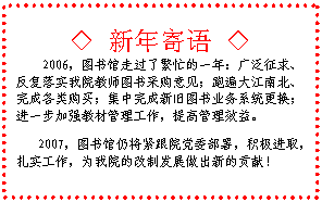 文本框: ◇ 新年寄语 ◇2006，图书馆走过了繁忙的一年：广泛征求、反复落实我院教师图书采购意见；跑遍大江南北、完成各类购买；集中完成新旧图书业务系统更换；进一步加强教材管理工作，提高管理效益。  2007，图书馆仍将紧跟院党委部署，积极进取，扎实工作，为我院的改制发展做出新的贡献！