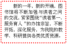 文本框: 新的一年，新的开端，图书馆将不断加强与读者之间的交流，紧紧围绕“读者第一、服务育人”的办馆宗旨，不断开拓，深化服务，为我院的教学、科研提供各类优质资源。