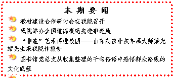 文本框: 本 期 要 闻 教材建设合作研讨会在我院召开 我院举办全国道德模范先进事迹展 “非遗”艺术再进校园——山东高密扑灰年画大师梁光绪先生来我院作报告 图书馆党总支从收集整理的千句俗语中感悟群众路线的文化底蕴 