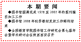 文本框: 本 期 要 闻◆图书馆圆满完成1978至2007年的报刊编目加工工作◆图书馆2008年秋季教材发放工作顺利结束◆全国教育学院图书馆工作研究会第七届年会暨学术研讨会在陕西西安召开