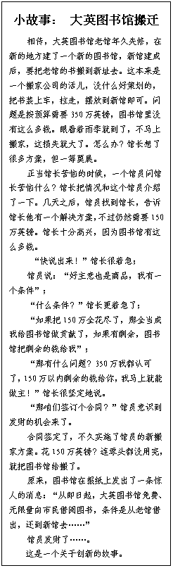 文本框: 小故事： 大英图书馆搬迁相传，大英图书馆老馆年久失修，在新的地方建了一个新的图书馆，新馆建成后，要把老馆的书搬到新址去。这本来是一个搬家公司的活儿，没什么好策划的，把书装上车，拉走，摆放到新馆即可。问题是按预算需要350万英镑，图书馆里没有这么多钱。眼看着雨季就到了，不马上搬家，这损失就大了。怎么办？馆长想了很多方案，但一筹莫展。正当馆长苦恼的时候，一个馆员问馆长苦恼什么？馆长把情况和这个馆员介绍了一下。几天之后，馆员找到馆长，告诉馆长他有一个解决方案，不过仍然需要150万英镑。馆长十分高兴，因为图书馆有这么多钱。 “快说出来！”馆长很着急；馆员说：“好主意也是商品，我有一个条件”；“什么条件？”馆长更着急了；“如果把150万全花尽了，那全当成我给图书馆做贡献了，如果有剩余，图书馆把剩余的钱给我”；“那有什么问题？350万我都认可了，150万以内剩余的钱给你，我马上就能做主！”馆长很坚定地说。“那咱们签订个合同？”馆员意识到发财的机会来了。合同签定了，不久实施了馆员的新搬家方案。花150万英镑？连零头都没用完，就把图书馆给搬了。原来，图书馆在报纸上发出了一条惊人的消息：“从即日起，大英图书馆免费、无限量向市民借阅图书，条件是从老馆借出，还到新馆去……”馆员发财了……。这是一个关于创新的故事。