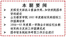 文本框: 本 期 要 闻Ø	发挥党支部战斗堡垒作用，加快我院图书资料建设Ø	山东教育学院2007年度教材采购招标工作圆满结束Ø	2006—07年度第一学期全日制在校生教材采购与发放工作圆满完成Ø	图书馆系统软件考察工作正在进行