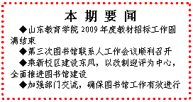 文本框: 本 期 要 闻◆山东教育学院2009年度教材招标工作圆满结束◆第三次图书馆联系人工作会议顺利召开◆乘新校区建设东风，以改制迎评为中心，全面推进图书馆建设◆加强部门交流，确保图书馆工作有效进行
