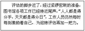 文本框: 评估的脚步近了，经过紧锣密鼓的准备，图书馆各项工作已经接近尾声，“人人都是得分手，天天都是得分日”，工作人员仍然每时每刻激励着自己，为迎接评估再加一把力。