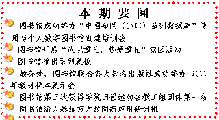 文本框: 　本 期 要 闻 图书馆成功举办“中国知网（CNKI）系列数据库”使用与个人数字图书馆创建培训会 图书馆开展“认识章丘，热爱章丘”党团活动 图书馆推出系列展板 教务处、图书馆联合各大知名出版社成功举办2011年教材样本展示会 图书馆第三次获得学院田径运动会教工组团体第一名 图书馆派人参加万方数图新应用研讨班 我院召开2011年度教材采购招标会