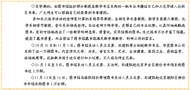 文本框: ◇本学期初，由图书馆组织部分教授在新华书店采购的一批专业书籍近日已加工完毕进入北校区书库，广大师生可以根据自己的需要到书库借阅。参加本次选书活动的老师有计算机系胡秀琴教授、生物系李志香教授、数学系娄国久教授、化学系柳若芍教授、音乐系孙维亮老师。各位老师不辞辛苦，发挥自己的专业优势，认真仔细地甄选图书，有针对性地选出了一些教学科研急需、质量优、实用性强的图书。本次选书不仅丰富了馆藏，提高了藏书质量，而且保证了图书馆藏书能满足新学期教学、科研工作的需求。                                                          ◇10月31日和11月1日，图书馆采访人员王志勇、孙建凯等分别赴新华书店、华夏图书公司采购了近一万册图书。内容涉及文学、历史、语言文字、艺术、生活健康、医药卫生、影视鉴赏、旅游地理等。这批新书将于近日进行加工处理，不久将与师生见面。◇11月7日至9日，图书馆采访人员王志勇、王治珂、孙建凯赴北京丰台区特价书市场采购图书近2万册。◇11月13日至15日，图书馆马振凯馆长带领图书采访人员王志勇、孙建凯赴北京朝阳区特价书市场采购图书2万余册。                                    