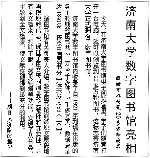 文本框: 济南大学数字图书馆亮相   随时可以浏览20多万种图书今天，在济南大学图书馆电子阅览室里，学子们随意打开一台电脑，就可以浏览到20多万种图书。这标志着济南大学正式拥有了数字图书馆。济南大学数字图书馆内收录了自1921年到现在出版的各个时期的图书共21万9千多种，7千多万页，数据总量达1841GB，按照中国图书分类法共分为53个大类。据图书馆有关负责人介绍，数字图书馆能够原文原貌地再现原始信息，保证了图文资料消息的完整性和真实性，具有全文检索、打印下载、拷贝编辑等功能，实现了从分类、主题到全文检索，使文献资源得到最充分的利用。——摘自《济南时报》