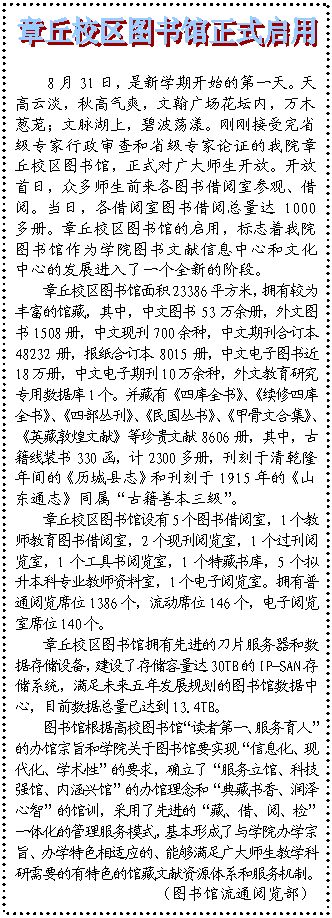 文本框:  8月31日，是新学期开始的第一天。天高云淡，秋高气爽，文翰广场花坛内，万木葱茏；文脉湖上，碧波荡漾。刚刚接受完省级专家行政审查和省级专家论证的我院章丘校区图书馆，正式对广大师生开放。开放首日，众多师生前来各图书借阅室参观、借阅。当日，各借阅室图书借阅总量达1000多册。章丘校区图书馆的启用，标志着我院图书馆作为学院图书文献信息中心和文化中心的发展进入了一个全新的阶段。章丘校区图书馆面积23386平方米，拥有较为丰富的馆藏，其中，中文图书53万余册，外文图书1508册，中文现刊700余种，中文期刊合订本48232册，报纸合订本8015册，中文电子图书近18万册，中文电子期刊10万余种，外文教育研究专用数据库1个。并藏有《四库全书》、《续修四库全书》、《四部丛刊》、《民国丛书》、《甲骨文合集》、《英藏敦煌文献》等珍贵文献8606册，其中，古籍线装书330函，计2300多册，刊刻于清乾隆年间的《历城县志》和刊刻于1915年的《山东通志》同属“古籍善本三级”。章丘校区图书馆设有5个图书借阅室，1个教师教育图书借阅室，2个现刊阅览室，1个过刊阅览室，1个工具书阅览室，1个特藏书库，5个拟升本科专业教师资料室，1个电子阅览室。拥有普通阅览席位1386个，流动席位146个，电子阅览室席位140个。章丘校区图书馆拥有先进的刀片服务器和数据存储设备，建设了存储容量达30TB的IP-SAN存储系统，满足未来五年发展规划的图书馆数据中心，目前数据总量已达到13.4TB。图书馆根据高校图书馆“读者第一、服务育人”的办馆宗旨和学院关于图书馆要实现“信息化、现代化、学术性”的要求，确立了“服务立馆、科技强馆、内涵兴馆”的办馆理念和“典藏书香、润泽心智”的馆训，采用了先进的“藏、借、阅、检”一体化的管理服务模式，基本形成了与学院办学宗旨、办学特色相适应的、能够满足广大师生教学科研需要的有特色的馆藏文献资源体系和服务机制。（图书馆流通阅览部）