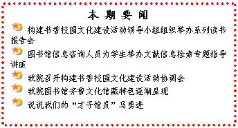 文本框: 本 期 要 闻 构建书香校园文化建设活动领导小组组织举办系列读书报告会 图书馆信息咨询人员为学生举办文献信息检索专题指导讲座 我院召开构建书香校园文化建设活动协调会 我院图书馆齐鲁文化馆藏特色逐渐显现 说说我们的“才子馆员”马勇进
