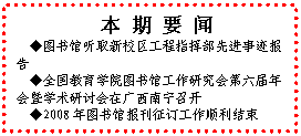 文本框: 本 期 要 闻◆图书馆听取新校区工程指挥部先进事迹报告◆全国教育学院图书馆工作研究会第六届年会暨学术研讨会在广西南宁召开◆2008年图书馆报刊征订工作顺利结束