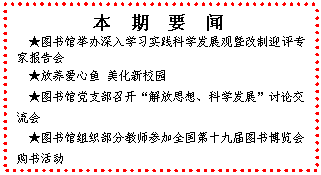 文本框: 　本　期　要　闻★图书馆举办深入学习实践科学发展观暨改制迎评专家报告会★放养爱心鱼 美化新校园★图书馆党支部召开“解放思想、科学发展”讨论交流会★图书馆组织部分教师参加全国第十九届图书博览会购书活动