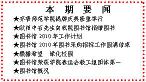 文本框: 　本　期　要　闻★齐鲁师范学院揭牌庆典隆重举行★欧阳中石先生向我院图书馆捐赠图书★图书馆2010年工作计划★图书馆2010年图书采购招标工作圆满结束★撒播希望  绿化校园★图书馆荣获学院春运会教工组团体第一★图书馆概况