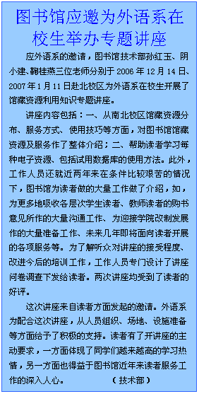 文本框: 图书馆应邀为外语系在校生举办专题讲座应外语系的邀请，图书馆技术部孙红玉、阴小建、鞠桂燕三位老师分别于2006年12月14日、2007年1月11日赴北校区为外语系在校生开展了馆藏资源利用知识专题讲座。讲座内容包括：一、从南北校区馆藏资源分布、服务方式、使用技巧等方面，对图书馆馆藏资源及服务作了整体介绍；二、帮助读者学习每种电子资源、包括试用数据库的使用方法。此外，工作人员还就近两年来在条件比较艰苦的情况下，图书馆为读者做的大量工作做了介绍，如，为更多地吸收各层次学生读者、教师读者的购书意见所作的大量沟通工作、为迎接学院改制发展作的大量准备工作、未来几年即将面向读者开展的各项服务等。为了解听众对讲座的接受程度、改进今后的培训工作，工作人员专门设计了讲座问卷调查下发给读者。两次讲座均受到了读者的好评。这次讲座来自读者方面发起的邀请。外语系为配合这次讲座，从人员组织、场地、设施准备等方面给予了积极的支持。读者有了开讲座的主动要求，一方面体现了同学们越来越高的学习热情，另一方面也得益于图书馆近年来读者服务工作的深入人心。          （技术部）