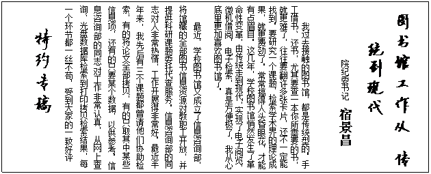文本框:  图书馆工作从 传统到现代             院纪委书记  宿景昌我过去接触的图书馆，都是传统型的。手工借书、还书，尤其要查一本你所需要的书，就更难了，往往要翻许多张卡片，还不一定能找到。要研究一个课题，检索学术界的理论成果，就更费劲了。常常搞得人头昏眼花，才能有点眉目。这几年，学校图书馆悄然发生了革命性变革，由传统走到现代，实现了电子阅览、微机借阅，电子检索，真是方便极了，我从心底里更加喜欢图书馆了。最近，学校图书馆又成立了信息咨询部，将馆藏的全部图书信息资源对教职工开放，并提供科研课题委托代查服务。信息咨询部的同志对人非常热情，工作开展得非常好。最近半年来，我先后有三个课题都曾请他们协助检索，有的将论文全部拷贝，有的只取其中某些信息项，还有的只要某个数据，以供参考。信息咨询部的同志对工作非常认真，从网上查询、光盘数据库检索到打印拷贝检索结果，每一个环节都一丝不苟，受到大家的一致好评特约专稿