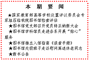 文本框: 本　期　要　闻★国家教育部高等学校设置评议委员会专家组莅临我院图书馆检查评估★图书馆党支部召开党员转正纳新大会★图书馆学科馆员走进各系开展“贴心”服务★图书馆推出入馆指南《读者手册》★图书馆处级班子走访慰问离退休老同志★新书公告