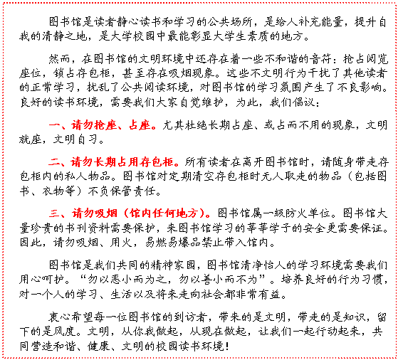 文本框: 图书馆是读者静心读书和学习的公共场所，是给人补充能量，提升自我的清静之地，是大学校园中最能彰显大学生素质的地方。然而，在图书馆的文明环境中还存在着一些不和谐的音符：抢占阅览座位，锁占存包柜，甚至存在吸烟现象。这些不文明行为干扰了其他读者的正常学习，扰乱了公共阅读环境，对图书馆的学习氛围产生了不良影响。良好的读书环境，需要我们大家自觉维护，为此，我们倡议：一、请勿抢座、占座。尤其杜绝长期占座、或占而不用的现象，文明就座，文明自习。二、请勿长期占用存包柜。所有读者在离开图书馆时，请随身带走存包柜内的私人物品。图书馆对定期清空存包柜时无人取走的物品（包括图书、衣物等）不负保管责任。三、请勿吸烟（馆内任何地方）。图书馆属一级防火单位。图书馆大量珍贵的书刊资料需要保护，来图书馆学习的莘莘学子的安全更需要保证。因此，请勿吸烟、用火，易燃易爆品禁止带入馆内。图书馆是我们共同的精神家园，图书馆清净怡人的学习环境需要我们用心呵护。“勿以恶小而为之，勿以善小而不为”。培养良好的行为习惯，对一个人的学习、生活以及将来走向社会都非常有益。衷心希望每一位图书馆的到访者，带来的是文明，带走的是知识，留下的是风度。文明，从你我做起，从现在做起，让我们一起行动起来，共同营造和谐、健康、文明的校园读书环境！ 