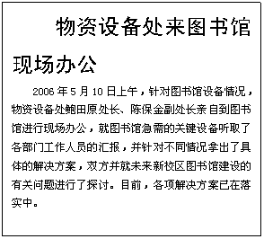 文本框: 物资设备处来图书馆现场办公2006年5月10日上午，针对图书馆设备情况，物资设备处鲍田原处长、陈保金副处长亲自到图书馆进行现场办公，就图书馆急需的关键设备听取了各部门工作人员的汇报，并针对不同情况拿出了具体的解决方案，双方并就未来新校区图书馆建设的有关问题进行了探讨。目前，各项解决方案已在落实中。 