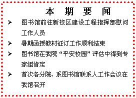 文本框: 　本　期　要　闻Ø	图书馆前往新校区建设工程指挥部慰问工作人员Ø	暑期函授教材征订工作顺利结束Ø	图书馆在我院“平安校园”评估中得到专家组肯定Ø	首次各分院、系图书馆联系人工作会议在我馆召开