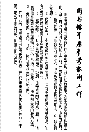 文本框: 图书馆开展参考咨询工作我馆信息咨询部藏有各种大中型工具书及光盘数据库，为配合我院教学科研工作，自2月21日起对全院教职工开放，开展科研课题委托代查服务。服务内容有：1 服务对象：A学院学科带头人。B有副高级以上职称教职工。C  院级以上课题组2 代查范围 ： 本馆收藏的全部信息资源及网上可免费使用的信息资源。如有必要利用馆外或网上非免费资源的可协商解决。3  服务要求 ： A  请告知课题名称、级别、所需资料的范围或主题。B  请告知检索结果是否需要输出全文、节选、目录等。C  请告知与您的联系方法。   D  免收服务费，复印、打印、拷贝检索结果只收成本费。开放以来，信息咨询部共为我院教职工提供科研课题委托代查服务共11个课题，配合了我院教学、科研工作的进行。 
