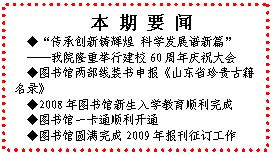 文本框: 本 期 要 闻◆“传承创新铸辉煌 科学发展谱新篇”——我院隆重举行建校60周年庆祝大会◆图书馆两部线装书申报《山东省珍贵古籍名录》◆2008年图书馆新生入学教育顺利完成◆图书馆一卡通顺利开通◆图书馆圆满完成2009年报刊征订工作