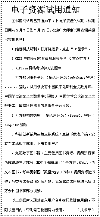 文本框:  图书馆网站现已开通如下7种电子资源的试用，试用日期从5月7日到7月15日。欢迎广大师生试用资源并提出宝贵意见！ 1.维普科技期刊：打开链接后，点击“IP登录”。2.CEIS中国基础教育信息服务平台 （重点推荐）3.VIPExam网络考试学习资源库 4.万方知识服务平台 ：输入用户名：wfwuhan，密码：wfwuhan登陆；试用模块有中国数字化期刊全文数据库、中国学位论文全文数据库（硕博）、中国学术会议论文全文数据库、国家科技成果信息服务平台4项。5.万方视频数据库 ：输入用户名：wftemp01 密码：temp0902登陆6.科技创新辅助决策支撑系统：直接下载客户端，安装在本地即可试用，不需要用户名 7.九羽数字图书馆：主要包括图书资源、视频资源和考试资源三大部分，其中图书资源120余万种，50%以上为文本图书，每年更新图书数量大约8万种；视频资源近万种，*资源60余万题；我馆此次试用资源包括3万余种图书和部分视频。以上数据库凡通过输入用户名和密码登陆使用的，不限校园网内；否则需在校园网内使用。      （技术部）